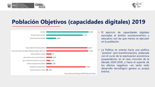 Población Objetivos (capacidades digitales) 2019
• El ejercicio de capacidades digitales
asociadas al ámbito socioeconómico y
educativo son las que menos se ejecutan
en la población.
• La Política se orienta hacia una política
“positiva” (pro-transformación), acelerada
con el curso de la reactivación económica
pospandemia, en el caso concreto de la
década 2020-2030, y hacia el soporte de
los efectos negativos –en tanto todo
desarrollo tecnológico genera su propia
brecha.
 