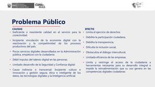Problema Público
• Ineficiente o inexistente calidad en el servicio para la
conectividad.
• Incipiente vinculación de la economía digital con la
reactivación y la competitividad de los procesos
productivos del país.
• Pocos servicios digitales desarrollados en la Administración
pública, empáticos con la ciudadanía.
• Débil impulso del talento digital en las personas.
• Limitado desarrollo de la Seguridad y Confianza digital.
• Causa indirecta o transversal: Incipiente cultura e
innovación y gestión segura, ética e inteligente de los
datos, las tecnologías digitales y la Inteligencia artificial.
• Limita el ejercicio de derechos
• Debilita la participación ciudadana,
• Debilita la transparencia,
• Dificulta la inclusión social,
• Obstaculiza el diálogo intercultural,
• Limitada eficiencia de las empresas.
• Limita y restringe el acceso de la ciudadanía a
herramientas necesarias para su desarrollo integral e
impide la retroalimentación que su uso genera en las
competencias digitales ciudadanas
CAUSAS EFECTO
 