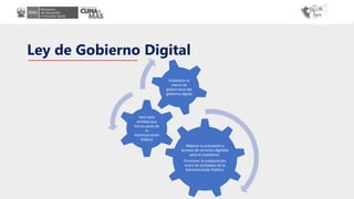Ley de Gobierno Digital
Mejorar la prestación y
accesos de servicios digitales
para el ciudadano.
Promover la colaboración
entre las entidades de la
Administración Pública.
Para toda
entidad que
forma parte de
la
Administración
Pública
Establecer el
marco de
gobernanza del
gobierno digital
 