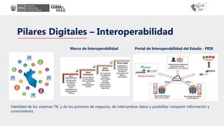 Pilares Digitales – Interoperabilidad
Habilidad de los sistemas TIC y de los procesos de negocios, de intercambiar datos y posibilitar compartir información y
conocimiento.
Portal de Interoperabilidad del Estado - PIDE
Marco de Interoperabilidad
 