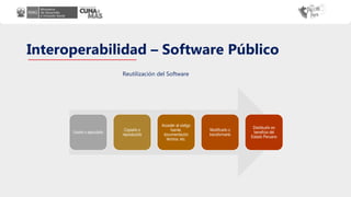 Interoperabilidad – Software Público
Usarlo o ejecutarlo
Copiarlo o
reproducirlo
Acceder al código
fuente,
documentación
técnica, etc.
Modificarlo o
transformarlo
Distribuirlo en
beneficio del
Estado Peruano
Reutilización del Software
 