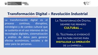 Transformación Digital – Revolución Industrial
La transformación digital es el
proceso continuo, disruptivo,
estratégico y de cambio cultural que
se sustenta en el uso intensivo de las
tecnologías digitales, sistematización
y análisis de datos para generar
efectos económicos, sociales y de
valor para las personas.
 