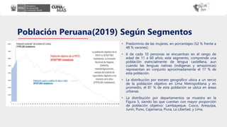 Población Peruana(2019) Según Segmentos
• Predominio de las mujeres, en porcentajes (52 % frente a
48 % varones).
• 6 de cada 10 personas se encuentran en el rango de
edad de 11 a 60 años; este segmento, comprende una
población esencialmente de lengua castellana, aun
cuando las lenguas nativas (indígenas y amazónicas)
representan en conjunto aproximadamente el 17 % de
esta población.
• La distribución por estrato geográfico ubica a un tercio
de la población objetivo en Lima Metropolitana y en
promedio, el 81 % de esta población se ubica en áreas
urbanas.
• La distribución por departamentos se muestra en la
Figura 5, siendo las que cuentan con mayor proporción
de población objetivo: Lambayeque, Cusco, Arequipa,
Junín, Puno, Cajamarca, Piura, La Libertad, y Lima.
 