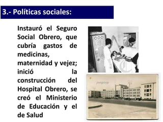 3.- Políticas sociales:
Instauró el Seguro
Social Obrero, que
cubría gastos de
medicinas,
maternidad y vejez;
inició la
construcción del
Hospital Obrero, se
creó el Ministerio
de Educación y el
de Salud
 