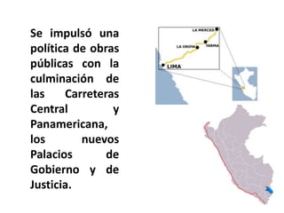 Se impulsó una
política de obras
públicas con la
culminación de
las Carreteras
Central y
Panamericana,
los nuevos
Palacios de
Gobierno y de
Justicia.
 