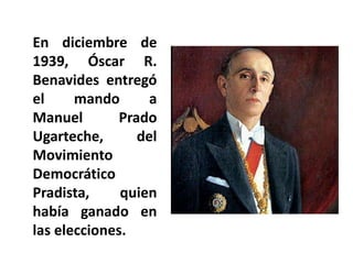 En diciembre de
1939, Óscar R.
Benavides entregó
el mando a
Manuel Prado
Ugarteche, del
Movimiento
Democrático
Pradista, quien
había ganado en
las elecciones.
 
