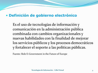 Definición de gobierno electrónico8Es el uso de tecnologías de información y comunicación en la administración pública combinada con cambios organizacionales y nuevas habilidades con la finalidad de mejorar los servicios públicos y los procesos democráticos y fortalecer el soporte a las políticas públicas.Fuente: Role E-Government in the Future of EuropeTecnologías de Información – Udla Virtual