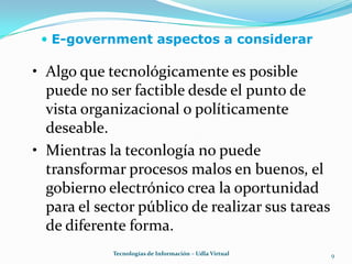 E-government aspectos a considerar9Algo que tecnológicamente es posible puede no ser factible desde el punto de vista organizacional o políticamente deseable.