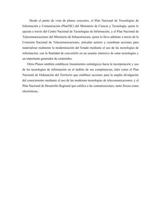 Desde el punto de vista de planes concretos, el Plan Nacional de Tecnologías de
Información y Comunicación (PlanTIC) del Ministerio de Ciencia y Tecnología, quien lo
ejecuta a través del Centro Nacional de Tecnologías de Información, y el Plan Nacional de
Telecomunicaciones del Ministerio de Infraestructura, quien lo lleva adelante a través de la
Comisión Nacional de Telecomunicaciones, articulan actores y coordinan acciones para
materializar realmente la modernización del Estado mediante el uso de las tecnologías de
información, con la finalidad de convertirlo en un usuario intensivo de estas tecnologías y
un importante generador de contenidos.
   Otros Planes también establecen lineamientos estratégicos hacia la incorporación y uso
de las tecnologías de información en el ámbito de sus competencias, tales como el Plan
Nacional de Ordenación del Territorio que establece acciones para la amplia divulgación
del conocimiento mediante el uso de las modernas tecnologías de telecomunicaciones; y el
Plan Nacional de Desarrollo Regional que califica a las comunicaciones, tanto físicas como
electrónicas,
 