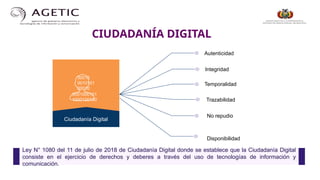 CIUDADANÍA DIGITAL
Autenticidad
Temporalidad
No repudio
Disponibilidad
Ciudadanía Digital
Integridad
Trazabilidad
00010
0010101
00010
0001000101
1000100100
Ley N° 1080 del 11 de julio de 2018 de Ciudadanía Digital donde se establece que la Ciudadanía Digital
consiste en el ejercicio de derechos y deberes a través del uso de tecnologías de información y
comunicación.
 