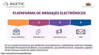 PLATAFORMA DE MENSAJES ELECTRÓNICOS
https://www.gob.bo/mensajes#/landing
1 2 3
Correo electrónico Mensajes push Llamadas de voz
4
SMS
Es un conjunto de servicios que facilita las comunicaciones y notificaciones entre las entidades
del Estado Plurinacional de Bolivia y los ciudadanos, que permite el envío, recepción y gestión
de las mismas a través de medios electrónicos.
 