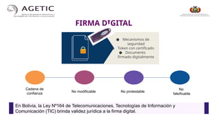 ● Mecanismos de
seguridad
● Token con certificado
● Documento
firmado digitalmente
FIRMA DIGITAL
Cadena de
confianza
No modificable No protestable
No
falsificable
En Bolivia, la Ley Nº164 de Telecomunicaciones, Tecnologías de Información y
Comunicación (TIC) brinda validez jurídica a la firma digital.
 