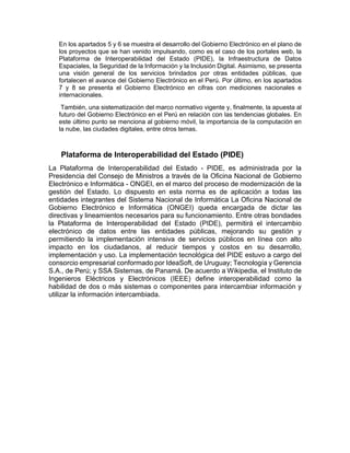 En los apartados 5 y 6 se muestra el desarrollo del Gobierno Electrónico en el plano de
los proyectos que se han venido impulsando, como es el caso de los portales web, la
Plataforma de Interoperabilidad del Estado (PIDE), la Infraestructura de Datos
Espaciales, la Seguridad de la Información y la Inclusión Digital. Asimismo, se presenta
una visión general de los servicios brindados por otras entidades públicas, que
fortalecen el avance del Gobierno Electrónico en el Perú. Por último, en los apartados
7 y 8 se presenta el Gobierno Electrónico en cifras con mediciones nacionales e
internacionales.
También, una sistematización del marco normativo vigente y, finalmente, la apuesta al
futuro del Gobierno Electrónico en el Perú en relación con las tendencias globales. En
este último punto se menciona al gobierno móvil, la importancia de la computación en
la nube, las ciudades digitales, entre otros temas.
Plataforma de Interoperabilidad del Estado (PIDE)
La Plataforma de Interoperabilidad del Estado - PIDE, es administrada por la
Presidencia del Consejo de Ministros a través de la Oficina Nacional de Gobierno
Electrónico e Informática - ONGEI, en el marco del proceso de modernización de la
gestión del Estado. Lo dispuesto en esta norma es de aplicación a todas las
entidades integrantes del Sistema Nacional de Informática La Oficina Nacional de
Gobierno Electrónico e Informática (ONGEI) queda encargada de dictar las
directivas y lineamientos necesarios para su funcionamiento. Entre otras bondades
la Plataforma de Interoperabilidad del Estado (PIDE), permitirá el intercambio
electrónico de datos entre las entidades públicas, mejorando su gestión y
permitiendo la implementación intensiva de servicios públicos en línea con alto
impacto en los ciudadanos, al reducir tiempos y costos en su desarrollo,
implementación y uso. La implementación tecnológica del PIDE estuvo a cargo del
consorcio empresarial conformado por IdeaSoft, de Uruguay; Tecnología y Gerencia
S.A., de Perú; y SSA Sistemas, de Panamá. De acuerdo a Wikipedia, el Instituto de
Ingenieros Eléctricos y Electrónicos (IEEE) define interoperabilidad como la
habilidad de dos o más sistemas o componentes para intercambiar información y
utilizar la información intercambiada.
 