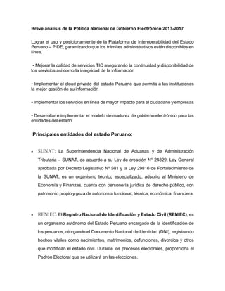 Breve análisis de la Política Nacional de Gobierno Electrónico 2013-2017
Lograr el uso y posicionamiento de la Plataforma de Interoperabilidad del Estado
Peruano – PIDE, garantizando que los trámites administrativos estén disponibles en
línea.
• Mejorar la calidad de servicios TIC asegurando la continuidad y disponibilidad de
los servicios asi como la integridad de la información
• Implementar el cloud privado del estado Peruano que permita a las instituciones
la mejor gestión de su información
• Implementar los servicios en línea de mayor impacto para el ciudadano y empresas
• Desarrollar e implementar el modelo de madurez de gobierno electrónico para las
entidades del estado.
Principales entidades del estado Peruano:
 SUNAT: La Superintendencia Nacional de Aduanas y de Administración
Tributaria – SUNAT, de acuerdo a su Ley de creación N° 24829, Ley General
aprobada por Decreto Legislativo Nº 501 y la Ley 29816 de Fortalecimiento de
la SUNAT, es un organismo técnico especializado, adscrito al Ministerio de
Economía y Finanzas, cuenta con personería jurídica de derecho público, con
patrimonio propio y goza de autonomía funcional, técnica, económica, financiera.
 RENIEC: El Registro Nacional de Identificación y Estado Civil (RENIEC), es
un organismo autónomo del Estado Peruano encargado de la identificación de
los peruanos, otorgando el Documento Nacional de Identidad (DNI), registrando
hechos vitales como nacimientos, matrimonios, defunciones, divorcios y otros
que modifican el estado civil. Durante los procesos electorales, proporciona el
Padrón Electoral que se utilizará en las elecciones.
 