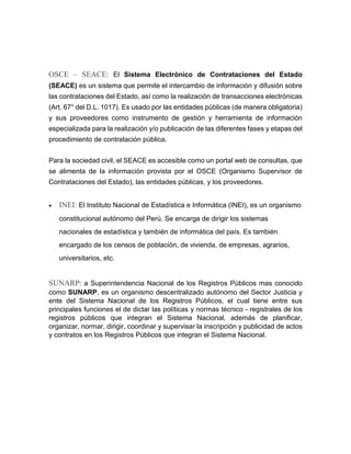 OSCE – SEACE: El Sistema Electrónico de Contrataciones del Estado
(SEACE) es un sistema que permite el intercambio de información y difusión sobre
las contrataciones del Estado, así como la realización de transacciones electrónicas
(Art. 67° del D.L. 1017). Es usado por las entidades públicas (de manera obligatoria)
y sus proveedores como instrumento de gestión y herramienta de información
especializada para la realización y/o publicación de las diferentes fases y etapas del
procedimiento de contratación pública.
Para la sociedad civil, el SEACE es accesible como un portal web de consultas, que
se alimenta de la información provista por el OSCE (Organismo Supervisor de
Contrataciones del Estado), las entidades públicas, y los proveedores.
 INEI: El Instituto Nacional de Estadística e Informática (INEI), es un organismo
constitucional autónomo del Perú. Se encarga de dirigir los sistemas
nacionales de estadística y también de informática del país. Es también
encargado de los censos de población, de vivienda, de empresas, agrarios,
universitarios, etc.
SUNARP: a Superintendencia Nacional de los Registros Públicos mas conocido
como SUNARP, es un organismo descentralizado autónomo del Sector Justicia y
ente del Sistema Nacional de los Registros Públicos, el cual tiene entre sus
principales funciones el de dictar las políticas y normas técnico - registrales de los
registros públicos que integran el Sistema Nacional, además de planificar,
organizar, normar, dirigir, coordinar y supervisar la inscripción y publicidad de actos
y contratos en los Registros Públicos que integran el Sistema Nacional.
 