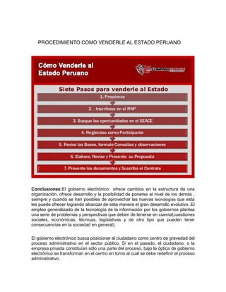 PROCEDIMIENTO COMO VENDERLE AL ESTADO PERUANO
Conclusiones:El gobierno electrónico ofrece cambios en la estructura de una
organización, ofrece desarrollo y la posibilidad de ponerse al nivel de los demás ,
siempre y cuando se han posibles de aprovechar las nuevas tecnologías que esta
les puede ofrecer logrando alcanzar de esta manera el gran desarrollo evolutivo .El
empleo generalizado de la tecnología de la información por los gobiernos plantea
una serie de problemas y perspectivas que deben de tenerse en cuenta(cuestiones
sociales, económicas, técnicas, legislativas y de otro tipo que pueden tener
consecuencias en la sociedad en general).
El gobierno electrónico busca posicionar al ciudadano como centro de gravedad del
proceso administrativo en el sector público. Si en el pasado, el ciudadano, o la
empresa privada constituían sólo una parte del proceso, bajo la óptica de gobierno
electrónico se transforman en el centro en torno al cual se debe redefinir el proceso
administrativo.
 