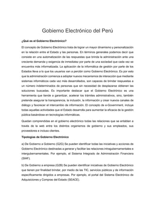 Gobierno Electrónico del Perú
¿Qué es el Gobierno Electrónico?
El concepto de Gobierno Electrónico trata de lograr un mayor dinamismo y personalización
en la relación entre el Estado y las personas. En términos generales podemos decir que
consiste en una automatización de las respuestas que brinda la administración ante una
creciente demanda y exigencia de inmediatez por parte de una sociedad que cada vez se
encuentra más informatizada. La aplicación de la informática de gestión por parte de los
Estados lleva a lo que los usuarios van a percibir como Gobierno Electrónico. Es por esto
que la administración comienza a adoptar nuevos mecanismos de interacción que mediante
sistemas informáticos cada vez más desarrollados, son capaces de brindar respuestas a
un número indeterminados de personas que sin necesidad de desplazarse obtienen las
soluciones buscadas. Es importante destacar que el Gobierno Electrónico es una
herramienta que tiende a garantizar, acelerar los trámites administrativos, sino, también
pretende asegurar la transparencia, la inclusión, la información y crear nuevos canales de
diálogo y favorecer el intercambio de información. El concepto de e-Government, incluye
todas aquellas actividades que el Estado desarrolla para aumentar la eficacia de la gestión
pública basándose en tecnologías informáticas.
Quedan comprendidas en el gobierno electrónico todas las relaciones que se entablan a
través de la web entre los distintos organismos de gobierno y sus empleados, sus
proveedores e incluso clientes.
Tipologías de Gobierno Electrónico
a) De Gobierno a Gobierno (G2G) Se pueden identificar todas las iniciativas y acciones de
Gobierno Electrónico destinadas a generar y facilitar las relaciones intragubernamentales e
intergubernamentales. Por ejemplo, el Sistema Integrado de Administración Financiera
(SIAF).
b) De Gobierno a empresa (G2B) Se pueden identificar iniciativas de Gobierno Electrónico
que tienen por finalidad brindar, por medio de las TIC, servicios públicos y de información
específicamente dirigidos a empresas. Por ejemplo, el portal del Sistema Electrónico de
Adquisiciones y Compras del Estado (SEACE).
 