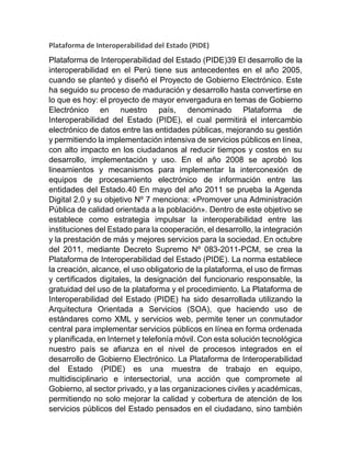 Plataforma de Interoperabilidad del Estado (PIDE)
Plataforma de Interoperabilidad del Estado (PIDE)39 El desarrollo de la
interoperabilidad en el Perú tiene sus antecedentes en el año 2005,
cuando se planteó y diseñó el Proyecto de Gobierno Electrónico. Este
ha seguido su proceso de maduración y desarrollo hasta convertirse en
lo que es hoy: el proyecto de mayor envergadura en temas de Gobierno
Electrónico en nuestro país, denominado Plataforma de
Interoperabilidad del Estado (PIDE), el cual permitirá el intercambio
electrónico de datos entre las entidades públicas, mejorando su gestión
y permitiendo la implementación intensiva de servicios públicos en línea,
con alto impacto en los ciudadanos al reducir tiempos y costos en su
desarrollo, implementación y uso. En el año 2008 se aprobó los
lineamientos y mecanismos para implementar la interconexión de
equipos de procesamiento electrónico de información entre las
entidades del Estado.40 En mayo del año 2011 se prueba la Agenda
Digital 2.0 y su objetivo Nº 7 menciona: «Promover una Administración
Pública de calidad orientada a la población». Dentro de este objetivo se
establece como estrategia impulsar la interoperabilidad entre las
instituciones del Estado para la cooperación, el desarrollo, la integración
y la prestación de más y mejores servicios para la sociedad. En octubre
del 2011, mediante Decreto Supremo Nº 083-2011-PCM, se crea la
Plataforma de Interoperabilidad del Estado (PIDE). La norma establece
la creación, alcance, el uso obligatorio de la plataforma, el uso de firmas
y certificados digitales, la designación del funcionario responsable, la
gratuidad del uso de la plataforma y el procedimiento. La Plataforma de
Interoperabilidad del Estado (PIDE) ha sido desarrollada utilizando la
Arquitectura Orientada a Servicios (SOA), que haciendo uso de
estándares como XML y servicios web, permite tener un conmutador
central para implementar servicios públicos en línea en forma ordenada
y planificada, en Internet y telefonía móvil. Con esta solución tecnológica
nuestro país se afianza en el nivel de procesos integrados en el
desarrollo de Gobierno Electrónico. La Plataforma de Interoperabilidad
del Estado (PIDE) es una muestra de trabajo en equipo,
multidisciplinario e intersectorial, una acción que compromete al
Gobierno, al sector privado, y a las organizaciones civiles y académicas,
permitiendo no solo mejorar la calidad y cobertura de atención de los
servicios públicos del Estado pensados en el ciudadano, sino también
 