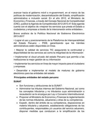avanzar hacia el gobierno móvil o m-government, en el marco de las
políticas de modernización, descentralización del Estado, simplificación
administrativa e inclusión social. En el año 2012, el Ministerio de
Economía y Finanzas, a través del Consejo Nacional de Competitividad
(CNC), publicó la Agenda de Competitividad 2012-2013.41 Esta agenda
cuenta con el objetivo de «mejorar los servicios que presta el Estado a
ciudadanos y empresas a través de la interconexión entre entidades».
Breve análisis de la Política Nacional de Gobierno Electrónico
2013-2017
• Lograr el uso y posicionamiento de la Plataforma de Interoperabilidad
del Estado Peruano – PIDE, garantizando que los trámites
administrativos estén disponibles en línea.
• Mejorar la calidad de servicios TIC asegurando la continuidad y
disponibilidad de los servicios asi como la integridad de la información
• Implementar el cloud privado del estado Peruano que permita a las
instituciones la mejor gestión de su información
• Implementar los servicios en línea de mayor impacto para el ciudadano
y empresas
• Desarrollar e implementar el modelo de madurez de gobierno
electrónico para las entidades del estado
Principales entidades del estado peruano:
SUNAT
 Son funciones y atribuciones de la SUNAT:
 Administrar los tributos internos del Gobierno Nacional, así como
los conceptos tributarios y no tributarios cuya administración o
recaudación se le encargue por Ley o Convenio Interinstitucional.
 Proponer al Ministerio de Economía y Finanzas la reglamentación
de las normas tributarias, aduaneras y otras de su competencia.
 Expedir, dentro del ámbito de su competencia, disposiciones en
materia tributaria y aduanera, estableciendo obligaciones de los
contribuyentes, responsables y/o usuarios del servicio aduanero,
disponer medidas que conduzcan a la simplificación de los
 