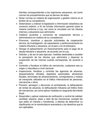 trámites correspondientes a los regímenes aduaneros, así como
normar los procedimientos que se deriven de éstos.
 Dictar normas en materia de organización y gestión interna en el
ámbito de su competencia.
 Sistematizar y ordenar la legislación e información estadística de
comercio exterior, a fin de brindar información general sobre la
materia conforme a Ley, así como la vinculada con los tributos
internos y aduaneros que administra.
 Celebrar acuerdos y convenios de cooperación técnica y
administrativa en materia de su competencia.
 Promover, coordinar y ejecutar actividades de cooperación
técnica, de investigación, de capacitación y perfeccionamiento en
materia tributaria y aduanera, en el país o en el extranjero.
 Otorgar el aplazamiento y/o fraccionamiento para el pago de la
deuda tributaria o aduanera, de acuerdo con la Ley.
 Solicitar, y de ser el caso ejecutar, medidas destinadas a cautelar
la percepción de los tributos que administra y disponer la
suspensión de las mismas cuando corresponda, de acuerdo a
Ley.
 Controlar y fiscalizar el tráfico de mercancías, cualquiera sea su
origen y naturaleza a nivel nacional.
 Inspeccionar, fiscalizar y controlar las agencias de aduanas,
despachadores oficiales, depósitos autorizados, almacenes
fiscales, terminales de almacenamiento, consignatarios y medios
de transporte utilizados en el tráfico internacional de personas,
mercancías u otros.
 Prevenir, perseguir y denunciar al contrabando, la defraudación
de rentas de aduanas, la defraudación tributaria yel tráfico ilícito
de mercancías, así como aplicar medidas en resguardo del interés
fiscal.
 Desarrollar y aplicar sistemas de verificación y control de calidad,
cantidad, especie, clase y valor de las mercancías, excepto las
que estén en tránsito y transbordo, a efectos de determinar su
clasificación en la nomenclatura arancelaria y los derechos que le
son aplicables.
 