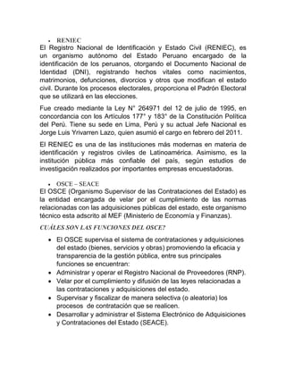  RENIEC
El Registro Nacional de Identificación y Estado Civil (RENIEC), es
un organismo autónomo del Estado Peruano encargado de la
identificación de los peruanos, otorgando el Documento Nacional de
Identidad (DNI), registrando hechos vitales como nacimientos,
matrimonios, defunciones, divorcios y otros que modifican el estado
civil. Durante los procesos electorales, proporciona el Padrón Electoral
que se utilizará en las elecciones.
Fue creado mediante la Ley N° 264971 del 12 de julio de 1995, en
concordancia con los Artículos 177° y 183° de la Constitución Política
del Perú. Tiene su sede en Lima, Perú y su actual Jefe Nacional es
Jorge Luis Yrivarren Lazo, quien asumió el cargo en febrero del 2011.
El RENIEC es una de las instituciones más modernas en materia de
identificación y registros civiles de Latinoamérica. Asimismo, es la
institución pública más confiable del país, según estudios de
investigación realizados por importantes empresas encuestadoras.
 OSCE – SEACE
El OSCE (Organismo Supervisor de las Contrataciones del Estado) es
la entidad encargada de velar por el cumplimiento de las normas
relacionadas con las adquisiciones públicas del estado, este organismo
técnico esta adscrito al MEF (Ministerio de Economía y Finanzas).
CUÁLES SON LAS FUNCIONES DEL OSCE?
 El OSCE supervisa el sistema de contrataciones y adquisiciones
del estado (bienes, servicios y obras) promoviendo la eficacia y
transparencia de la gestión pública, entre sus principales
funciones se encuentran:
 Administrar y operar el Registro Nacional de Proveedores (RNP).
 Velar por el cumplimiento y difusión de las leyes relacionadas a
las contrataciones y adquisiciones del estado.
 Supervisar y fiscalizar de manera selectiva (o aleatoria) los
procesos de contratación que se realicen.
 Desarrollar y administrar el Sistema Electrónico de Adquisiciones
y Contrataciones del Estado (SEACE).
 