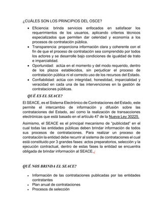 ¿CUÁLES SON LOS PRINCIPIOS DEL OSCE?
 Eficiencia: brinda servicios enfocados en satisfacer los
requerimientos de los usuarios, aplicando criterios técnicos
especializados que permiten dar celeridad y economía a los
procesos de contratación pública.
 Transparencia: proporciona información clara y coherente con el
fin de que el proceso de contratación sea comprendido por todos
los actores y se desarrolle bajo condiciones de igualdad de trato
e imparcialidad.
 Oportunidad: actúa en el momento y del modo requerido, dentro
de los plazos establecidos, sin perjudicar el proceso de
contratación pública ni el correcto uso de los recursos del Estado.
 Confiabilidad: actúa con integridad, honestidad, imparcialidad y
veracidad en cada una de las intervenciones en la gestión de
contrataciones públicas.
QUÉ ES EL SEACE?
El SEACE, es el Sistema Electrónico de Contrataciones del Estado, este
permite el intercambio de información y difusión sobre las
contrataciones del Estado, así como la realización de transacciones
electrónicas que está basado en el artículo 47 de la Nueva Ley 30225.
Asimismo, el SEACE es el principal mecanismo de “publicidad” en el
cual todas las entidades públicas deben brindar información de todos
sus procesos de contrataciones. Para realizar un proceso de
contratación la entidad debe recurrir al sistema de contrataciones el cual
está constituido por 3 grandes fases: actos preparatorios, selección y la
ejecución contractual, dentro de estas fases la entidad se encuentra
obligada de brindar información al SEACE.¿
QUÉ NOS BRINDA EL SEACE?
 Información de las contrataciones publicadas por las entidades
contratantes
 Plan anual de contrataciones
 Procesos de selección
 
