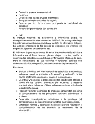  Contratos y ejecución contractual
 Reportes
 Detalle de los planes anuales informados
 Búsqueda de oportunidades de negocio
 Reporte por tipo de procesos, por producto, modalidad de
selección
 Reporte de proveedores con buena pro
 INEI
El Instituto Nacional de Estadística e Informática (INEI), es
un organismo constitucional autónomo del Perú. Se encarga de dirigir
los sistemas nacionales de estadística y también de informática del país.
Es también encargado de los censos de población, de vivienda, de
empresas, agrarios, universitarios, etc.
El INEI es el órgano rector de los Sistemas Nacionales de Estadística e
Informática en el Perú. Norma, planea, dirige, coordina, evalúa y
supervisa las actividades estadísticas e informáticas oficiales del país.
Para el cumplimiento de sus objetivos y funciones consiste con
autonomía técnica y de gestión, establecido en su Ley de creación.
Funciones
 Evaluar la Política y el Plan Nacional de Estadística e Informática;
así como, coordinar y orientar la formulación y evaluación de los
planes sectoriales, regionales, locales e institucionales.
 Coordinar y/o ejecutar la producción de las estadísticas básicas a
través de los censos, encuestas por muestreo y registros
administrativos del sector público, así como mantener actualizada
la cartografía censal.
 Producir y difundir los índices de precios al consumidor, así como
el comportamiento de las principales variables económicas y
sociales.
 Desarrollar investigaciones orientadas a la previsión del
comportamiento de las principales variables macroeconómicas.
 Establecer normas y estándares nacionales para la regulación y
compatibilización de los sistemas de tratamiento de la
información.
 