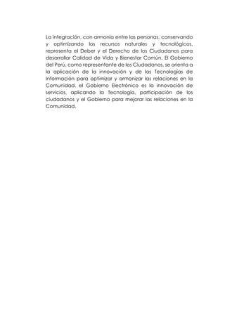 La integración, con armonía entre las personas, conservando
y optimizando los recursos naturales y tecnológicos,
representa el Deber y el Derecho de los Ciudadanos para
desarrollar Calidad de Vida y Bienestar Común. El Gobierno
del Perú, como representante de los Ciudadanos, se orienta a
la aplicación de la innovación y de las Tecnologías de
Información para optimizar y armonizar las relaciones en la
Comunidad, el Gobierno Electrónico es la innovación de
servicios, aplicando la Tecnología, participación de los
ciudadanos y el Gobierno para mejorar las relaciones en la
Comunidad.
 