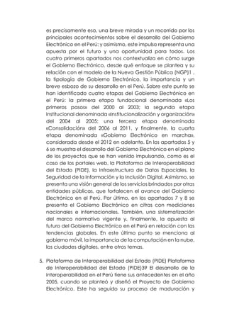 es precisamente eso, una breve mirada y un recorrido por los
principales acontecimientos sobre el desarrollo del Gobierno
Electrónico en el Perú; y asimismo, este impulso representa una
apuesta por el futuro y una oportunidad para todos. Los
cuatro primeros apartados nos contextualiza en cómo surge
el Gobierno Electrónico, desde qué enfoque se plantea y su
relación con el modelo de la Nueva Gestión Pública (NGP)1 ,
la tipología de Gobierno Electrónico, la importancia y un
breve esbozo de su desarrollo en el Perú. Sobre este punto se
han identificado cuatro etapas del Gobierno Electrónico en
el Perú: la primera etapa fundacional denominada «Los
primeros pasos» del 2000 al 2003; la segunda etapa
institucional denominada «Institucionalización y organización»
del 2004 al 2005; una tercera etapa denominada
«Consolidación» del 2006 al 2011, y finalmente, la cuarta
etapa denominada «Gobierno Electrónico en marcha»,
considerada desde el 2012 en adelante. En los apartados 5 y
6 se muestra el desarrollo del Gobierno Electrónico en el plano
de los proyectos que se han venido impulsando, como es el
caso de los portales web, la Plataforma de Interoperabilidad
del Estado (PIDE), la Infraestructura de Datos Espaciales, la
Seguridad de la Información y la Inclusión Digital. Asimismo, se
presenta una visión general de los servicios brindados por otras
entidades públicas, que fortalecen el avance del Gobierno
Electrónico en el Perú. Por último, en los apartados 7 y 8 se
presenta el Gobierno Electrónico en cifras con mediciones
nacionales e internacionales. También, una sistematización
del marco normativo vigente y, finalmente, la apuesta al
futuro del Gobierno Electrónico en el Perú en relación con las
tendencias globales. En este último punto se menciona al
gobierno móvil, la importancia de la computación en la nube,
las ciudades digitales, entre otros temas.
5. Plataforma de Interoperabilidad del Estado (PIDE) Plataforma
de Interoperabilidad del Estado (PIDE)39 El desarrollo de la
interoperabilidad en el Perú tiene sus antecedentes en el año
2005, cuando se planteó y diseñó el Proyecto de Gobierno
Electrónico. Este ha seguido su proceso de maduración y
 