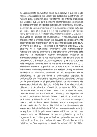 desarrollo hasta convertirse en lo que es hoy: el proyecto de
mayor envergadura en temas de Gobierno Electrónico en
nuestro país, denominado Plataforma de Interoperabilidad
del Estado (PIDE), el cual permitirá el intercambio electrónico
de datos entre las entidades públicas, mejorando su gestión y
permitiendo la implementación intensiva de servicios públicos
en línea, con alto impacto en los ciudadanos al reducir
tiempos y costos en su desarrollo, implementación y uso. En el
año 2008 se aprobó los lineamientos y mecanismos para
implementar la interconexión de equipos de procesamiento
electrónico de información entre las entidades del Estado.40
En mayo del año 2011 se prueba la Agenda Digital 2.0 y su
objetivo Nº 7 menciona: «Promover una Administración
Pública de calidad orientada a la población». Dentro de este
objetivo se establece como estrategia impulsar la
interoperabilidad entre las instituciones del Estado para la
cooperación, el desarrollo, la integración y la prestación de
más y mejores servicios para la sociedad. En octubre del 2011,
mediante Decreto Supremo Nº 083-2011-PCM, se crea la
Plataforma de Interoperabilidad del Estado (PIDE). La norma
establece la creación, alcance, el uso obligatorio de la
plataforma, el uso de firmas y certificados digitales, la
designación del funcionario responsable, la gratuidad del uso
de la plataforma y el procedimiento. La Plataforma de
Interoperabilidad del Estado (PIDE) ha sido desarrollada
utilizando la Arquitectura Orientada a Servicios (SOA), que
haciendo uso de estándares como XML y servicios web,
permite tener un conmutador central para implementar
servicios públicos en línea en forma ordenada y planificada,
en Internet y telefonía móvil. Con esta solución tecnológica
nuestro país se afianza en el nivel de procesos integrados en
el desarrollo de Gobierno Electrónico. La Plataforma de
Interoperabilidad del Estado (PIDE) es una muestra de trabajo
en equipo, multidisciplinario e intersectorial, una acción que
compromete al Gobierno, al sector privado, y a las
organizaciones civiles y académicas, permitiendo no solo
mejorar la calidad y cobertura de atención de los servicios
públicos del Estado pensados en el ciudadano, sino también.
 