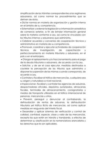 simplificación de los trámites correspondientes a los regímenes
aduaneros, así como normar los procedimientos que se
deriven de éstos.
• Dictar normas en materia de organización y gestión interna
en el ámbito de su competencia.
• Sistematizar y ordenar la legislación e información estadística
de comercio exterior, a fin de brindar información general
sobre la materia conforme a Ley, así como la vinculada con
los tributos internos y aduaneros que administra.
• Celebrar acuerdos y convenios de cooperación técnica y
administrativa en materia de su competencia.
• Promover, coordinar y ejecutar actividades de cooperación
técnica, de investigación, de capacitación y
perfeccionamiento en materia tributaria y aduanera, en el
país o en el extranjero.
• Otorgar el aplazamiento y/o fraccionamiento para el pago
de la deuda tributaria o aduanera, de acuerdo con la Ley.
• Solicitar, y de ser el caso ejecutar, medidas destinadas a
cautelar la percepción de los tributos que administra y
disponer la suspensión de las mismas cuando corresponda, de
acuerdo a Ley.
• Controlar y fiscalizar el tráfico de mercancías, cualquiera sea
su origen y naturaleza a nivel nacional.
• Inspeccionar, fiscalizar y controlar las agencias de aduanas,
despachadores oficiales, depósitos autorizados, almacenes
fiscales, terminales de almacenamiento, consignatarios y
medios de transporte utilizados en el tráfico internacional de
personas, mercancías u otros.
• Prevenir, perseguir y denunciar al contrabando, la
defraudación de rentas de aduanas, la defraudación
tributaria yel tráfico ilícito de mercancías, así como aplicar
medidas en resguardo del interés fiscal.
• Desarrollar y aplicar sistemas de verificación y control de
calidad, cantidad, especie, clase y valor de las mercancías,
excepto las que estén en tránsito y transbordo, a efectos de
determinar su clasificación en la nomenclatura arancelaria y
los derechos que le son aplicables.
 