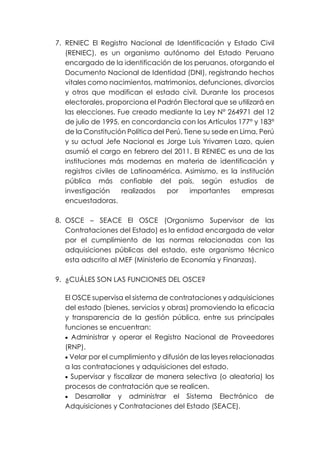 7. RENIEC El Registro Nacional de Identificación y Estado Civil
(RENIEC), es un organismo autónomo del Estado Peruano
encargado de la identificación de los peruanos, otorgando el
Documento Nacional de Identidad (DNI), registrando hechos
vitales como nacimientos, matrimonios, defunciones, divorcios
y otros que modifican el estado civil. Durante los procesos
electorales, proporciona el Padrón Electoral que se utilizará en
las elecciones. Fue creado mediante la Ley N° 264971 del 12
de julio de 1995, en concordancia con los Artículos 177° y 183°
de la Constitución Política del Perú. Tiene su sede en Lima, Perú
y su actual Jefe Nacional es Jorge Luis Yrivarren Lazo, quien
asumió el cargo en febrero del 2011. El RENIEC es una de las
instituciones más modernas en materia de identificación y
registros civiles de Latinoamérica. Asimismo, es la institución
pública más confiable del país, según estudios de
investigación realizados por importantes empresas
encuestadoras.
8. OSCE – SEACE El OSCE (Organismo Supervisor de las
Contrataciones del Estado) es la entidad encargada de velar
por el cumplimiento de las normas relacionadas con las
adquisiciones públicas del estado, este organismo técnico
esta adscrito al MEF (Ministerio de Economía y Finanzas).
9. ¿CUÁLES SON LAS FUNCIONES DEL OSCE?
El OSCE supervisa el sistema de contrataciones y adquisiciones
del estado (bienes, servicios y obras) promoviendo la eficacia
y transparencia de la gestión pública, entre sus principales
funciones se encuentran:
• Administrar y operar el Registro Nacional de Proveedores
(RNP).
• Velar por el cumplimiento y difusión de las leyes relacionadas
a las contrataciones y adquisiciones del estado.
• Supervisar y fiscalizar de manera selectiva (o aleatoria) los
procesos de contratación que se realicen.
• Desarrollar y administrar el Sistema Electrónico de
Adquisiciones y Contrataciones del Estado (SEACE).
 