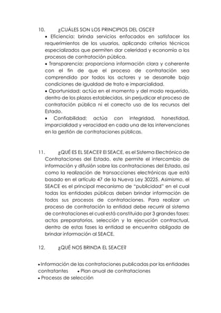 10. ¿CUÁLES SON LOS PRINCIPIOS DEL OSCE?
• Eficiencia: brinda servicios enfocados en satisfacer los
requerimientos de los usuarios, aplicando criterios técnicos
especializados que permiten dar celeridad y economía a los
procesos de contratación pública.
• Transparencia: proporciona información clara y coherente
con el fin de que el proceso de contratación sea
comprendido por todos los actores y se desarrolle bajo
condiciones de igualdad de trato e imparcialidad.
• Oportunidad: actúa en el momento y del modo requerido,
dentro de los plazos establecidos, sin perjudicar el proceso de
contratación pública ni el correcto uso de los recursos del
Estado.
• Confiabilidad: actúa con integridad, honestidad,
imparcialidad y veracidad en cada una de las intervenciones
en la gestión de contrataciones públicas.
11. ¿QUÉ ES EL SEACE? El SEACE, es el Sistema Electrónico de
Contrataciones del Estado, este permite el intercambio de
información y difusión sobre las contrataciones del Estado, así
como la realización de transacciones electrónicas que está
basado en el artículo 47 de la Nueva Ley 30225. Asimismo, el
SEACE es el principal mecanismo de “publicidad” en el cual
todas las entidades públicas deben brindar información de
todos sus procesos de contrataciones. Para realizar un
proceso de contratación la entidad debe recurrir al sistema
de contrataciones el cual está constituido por 3 grandes fases:
actos preparatorios, selección y la ejecución contractual,
dentro de estas fases la entidad se encuentra obligada de
brindar información al SEACE.
12. ¿QUÉ NOS BRINDA EL SEACE?
• Información de las contrataciones publicadas por las entidades
contratantes • Plan anual de contrataciones
• Procesos de selección
 