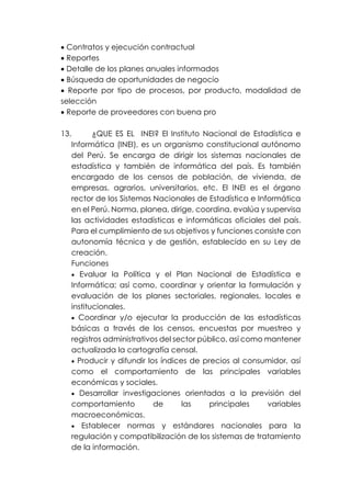 • Contratos y ejecución contractual
• Reportes
• Detalle de los planes anuales informados
• Búsqueda de oportunidades de negocio
• Reporte por tipo de procesos, por producto, modalidad de
selección
• Reporte de proveedores con buena pro
13. ¿QUE ES EL INEI? El Instituto Nacional de Estadística e
Informática (INEI), es un organismo constitucional autónomo
del Perú. Se encarga de dirigir los sistemas nacionales de
estadística y también de informática del país. Es también
encargado de los censos de población, de vivienda, de
empresas, agrarios, universitarios, etc. El INEI es el órgano
rector de los Sistemas Nacionales de Estadística e Informática
en el Perú. Norma, planea, dirige, coordina, evalúa y supervisa
las actividades estadísticas e informáticas oficiales del país.
Para el cumplimiento de sus objetivos y funciones consiste con
autonomía técnica y de gestión, establecido en su Ley de
creación.
Funciones
• Evaluar la Política y el Plan Nacional de Estadística e
Informática; así como, coordinar y orientar la formulación y
evaluación de los planes sectoriales, regionales, locales e
institucionales.
• Coordinar y/o ejecutar la producción de las estadísticas
básicas a través de los censos, encuestas por muestreo y
registros administrativos del sector público, así como mantener
actualizada la cartografía censal.
• Producir y difundir los índices de precios al consumidor, así
como el comportamiento de las principales variables
económicas y sociales.
• Desarrollar investigaciones orientadas a la previsión del
comportamiento de las principales variables
macroeconómicas.
• Establecer normas y estándares nacionales para la
regulación y compatibilización de los sistemas de tratamiento
de la información.
 