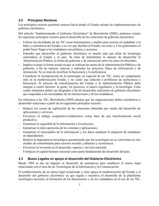 2.2    Principios Rectores
Los principios rectores permiten conocer hacia donde el Estado orienta las implementaciones de
gobierno electrónico.
Del artículo “Implementando el Gobierno Electrónico” de Berrizbeitia (2005), podemos extraer
los siguientes principios rectores para el desarrollo de las soluciones de gobierno electrónico:
-   Utilizar las facilidades de las TIC como herramientas y medios para acercar al ciudadano a la
    labor y contraloría del Estado, a su vez que facilitar al Estado, sus entes y a los gobernantes el
    poder hacer llegar a los ciudadanos sus políticas y acciones.
-   Entender que desarrollar el gobierno electrónico es mucho más que dotar de tecnología
    informática al Estado y al país. Se trata de transformar la manera de desarrollar la
    Administración Pública, la forma de gobernar y de interacción entre los entes involucrados.
-   Implica evaluar la forma actual en que se realizan las tareas de la Administración Pública y de
    gobierno, a fin de mejorar, innovar y rediseñar los procesos, flujos de información y de
    interacción. No se trata de tecnificar la burocracia y la ineficiencia.
-   Considerar la incorporación de la tecnología, en especial de las TIC, como un componente
    más en la modernización Estado, y no como una solución a problemas de ineficiencia y
    burocracia. El proceso de transformación del Estado y la Administración Pública debe
    integrar a cuatro factores: la gente, los procesos, el marco regulatorio y la tecnología. Estos
    cuatro elementos deben ser integrados a fin de desarrollar soluciones de gobierno electrónico
    que respondan a las necesidades de las instituciones y de los ciudadanos.
En referencia a las TIC, Berrizbeitia (2005) plantea que las organizaciones deben coordinarse y
desarrollar soluciones a partir de los siguientes principios rectores:
-   Reducir los costos de replicación de las soluciones obtenidas por medio del desarrollo de
    aplicaciones y servicios.
-   Favorecer el trabajo cooperativo/colaborativo como base de una transformación social
    productiva.
-   Garantizar la seguridad de la información y los procesos.
-   Garantizar la inter-operación de los sistemas y aplicaciones.
-   Garantizar el intercambio de la información y los datos mediante la adopción de estándares
    no dependientes.
-   Reducir la dependencia tecnológica garantizando que las tecnologías no se conviertan en otro
    modelo de sometimiento para sectores sociales, culturales y económicos.
-   Favorecer la inversión en el desarrollo, soporte y servicio nacional.
-   Fortalecer el capital humano nacional como parte fundamental del desarrollo del país.

2.3    Bases Legales en apoyo al desarrollo del Gobierno Electrónico
Desde 1999 se dio un impulso al desarrollo de normativas para establecer el marco legal
relacionado con el área de las Tecnologías de la Información y la Comunicación.
El establecimiento de un marco legal actualizado y claro apoya la modernización del Estado y el
desarrollo del gobierno electrónico ya que regula e incentiva el desarrollo de la plataforma
tecnológica nacional, la formación de los funcionarios y de los ciudadanos en el uso de las TIC,
                                                  7
 