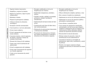 − Suprimir trámites innecesarios.               − Principios establecidos en la Ley de           − Principios establecidos en la Ley de
                                                                 Simplificación de Trámites:                      Simplificación de Trámites:
               − Simplificar y mejorar los trámites.
                                                               − Simplicidad, transparencia, celeridad y        − Ofrecer información completa, oportuna y veraz
               − Reducir los requisitos y dejar los pasos
                                                                 eficacia.
                 indispensables.                                                                                − Dar a conocer el estado de su tramitación
                                                               − Claridad, sencillez, agilidad, racionalidad,
               − Rediseñar el trámite.                                                                          − Implementar un servicio de información telefónica
                                                                 pertinencia, utilidad y facilidad de
               − Propiciar la participación ciudadana.           entendimiento                                  − Implementar un servicio de atención al público
                                                                                                                  procurando su automatización .
               − Utilizar al máximo los elementos              − Implementación de bases de datos de fácil
                 tecnológicos.                                   acceso                                         − Crear oficinas o ventanillas únicas
               − Incorporar controles automatizados.           − Comunicación entre bases de datos intra e      − Crear sistemas de información centralizados,
                                                                 inter institucionalmente.                        automatizados y de fácil acceso para integrar y
               − Crear incentivos o servicios adicionales.
                                                                                                                  compartir la información entre los órganos de la
LINEAMIENTOS




                                                               − Eliminación de autorizaciones innecesarias
               − Evitar el juicio subjetivo.                     e informaciones detalladas
                                                                                                                  Administración Pública debiéndose habilitar
                                                                                                                  sistemas de transmisión electrónica de datos.
               − Evitar la agrupación de funciones en una      − Presentación de información en formatos
                 misma instancia.                                                                               − Desconcentrar la toma de decisiones.
                                                                 que respeten integralmente el contenido y
               − Concentrar trámites, evitar la repetición       estructura de los formularios originales.      − Eliminar rutinas de ejecución y tareas de
                 de trámites, aumentar el número de                                                               formalización de actos administrativos
                 entidades beneficiadas.
                                                                                                                − Concentrar la atención en actividades de
               − Presumir de la buena fe del ciudadano.                                                           planeamiento, supervisión, coordinación y control
                                                                                                                  de políticas
               − Tomar como cierta la declaración del
                 administrado                                                                                   − Permitir a los órganos superiores delegar
                                                                                                                  competencias decisorias en funcionarios de menor
               − Evitar la comparecencia del ciudadano                                                            jerarquía
               − Evitar exigir la presentación de requisitos
                 en el mismo organismo
               − Contar con un mecanismo de control
                 posterior




                                                                                        10
 