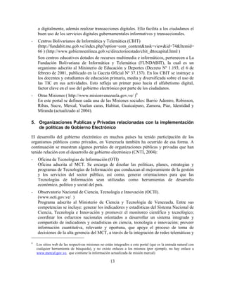 o digitalmente, además realizar transacciones digitales. Ello facilita a los ciudadanos el
    buen uso de los servicios digitales gubernamentales informativos y transaccionales.
-   Centros Bolivarianos de Informática y Telemática (CBIT)
    (http://fundabit.me.gob.ve/index.php?option=com_content&task=view&id=74&Itemid=
    66 ) (http://www.gobiernoenlinea.gob.ve/directorioestado/cbit_dttocapital.html )
    Son centros educativos dotados de recursos multimedia e informáticos, pertenecen a La
    Fundación Bolivariana de Informática y Telemática (FUNDABIT), la cual es un
    organismo adscrito al Ministerio de Educación y Deportes (Decreto Nº 1.193, el 6 de
    febrero de 2001, publicado en la Gaceta Oficial Nº 37.137). En los CBIT se instruye a
    los docentes y estudiantes de educación primaria, media y diversificada sobre el uso de
    las TIC en sus actividades. Esto refleja un primer paso hacia el alfabetismo digital,
    factor clave en el uso del gobierno electrónico por parte de los ciudadanos.
-   Otras Misiones ( http://www.misionvenezuela.gov.ve/ )4
    En este portal se definen cada una de las Misiones sociales: Barrio Adentro, Robinson,
    Ribas, Sucre, Mercal, Vuelan caras, Habitat, Guaicaipuro, Zamora, Piar, Identidad y
    Miranda (actualizado al 2004).

5. Organizaciones Publicas y Privadas relacionadas con la implementación
   de políticas de Gobierno Electrónico

El desarrollo del gobierno electrónico en muchos países ha tenido participación de los
organismos públicos como privados, en Venezuela también ha ocurrido de esa forma. A
continuación se muestran algunos portales de organizaciones públicas y privadas que han
tenido relación con el desarrollo de gobierno electrónico (CNTI, 2004):
-   Oficina de Tecnologías de Información (OTI)
    Oficina adscrita al MCT. Se encarga de diseñar las políticas, planes, estrategias y
    programas de Tecnologías de Información que conduzcan al mejoramiento de la gestión
    y los servicios del sector público, así como, generar orientaciones para que las
    Tecnologías de Información sean utilizadas como herramientas de desarrollo
    económico, político y social del país.
-   Observatorio Nacional de Ciencia, Tecnología e Innovación (OCTI).
    (www.octi.gov.ve/ )
    Programa adscrito al Ministerio de Ciencia y Tecnología de Venezuela. Entre sus
    competencias se incluye: generar los indicadores y estadísticas del Sistema Nacional de
    Ciencia, Tecnología e Innovación y promover el monitoreo científico y tecnológico;
    coordinar los esfuerzos nacionales orientados a desarrollar un sistema integrado y
    compartido de indicadores y estadísticas en ciencia, tecnología e innovación; proveer
    información cuantitativa, relevante y oportuna, que apoye el proceso de toma de
    decisiones de la alta gerencia del MCT, a través de la integración de redes telemáticas y

4
    Los sitios web de las respectivas misiones no están integrados a este portal (que es la entrada natural con
    cualquier herramienta de búsqueda), y no existe enlaces a los mismos (por ejemplo, no hay enlace a
    www.mercal.gov.ve, que contiene la información actualizada de misión mercal)

                                                      13
 