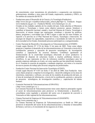 de conocimiento; crear mecanismos de articulación y cooperación con ministerios,
    gobernaciones, alcaldías y otros entes del Estado, empresarios, academia y ONG's, en
    los ámbitos de actuación del OCTI.
-   Fundaciones para el Desarrollo de la Ciencia y la Tecnología (Fundacites).
    (http://www.mct.gov.ve/publico/enlaces/adsc_enlaces.php?tipo=1), Fundacite Aragua:
    www.fundacite.arg.gov.ve/ . Fundacite Mérida. www.funmrd.gov.ve/, etc
    Creadas en las ciudades capitales de los estados del país. Están adscritas al Ministerio
    de Ciencia y Tecnología, y tienen como objetivo promover, apoyar, fortalecer y
    contribuir al desarrollo nacional, estadal y local del Sistema de Ciencia, Tecnología e
    Innovación, al mismo tiempo que representan, coordinan y ejecutan las políticas,
    planes, programas y actividades que el MCT asigne a cada uno de estos Estados, en
    sujeción a lo previsto en el Plan Nacional de Ciencia, Tecnología e Innovación. Se
    encargan de integrar las capacidades, expectativas y necesidades de todos los sectores
    de la sociedad en los Estado, fomentando procesos participativos y autogestionados.
-   Centro Nacional de Desarrollo e Investigación en Telecomunicaciones (CENDIT)
    Creado según Decreto Nº 3.714 de fecha 13 de junio de 2005, Tiene como objeto
    propiciar e impulsar el desarrollo de las telecomunicaciones en Venezuela a través de la
    coordinación, gerencia y ejecución de proyectos tecnológicos, de investigación
    científica y capacitación de recursos humanos. Contribuye igualmente al
    fortalecimiento de la creatividad tecnológica ofreciendo al sector productivo la
    posibilidad de disponer de soluciones locales a muchos problemas técnicos y
    científicos, lo que representa un hito de referencia científico tecnológico para las
    grandes empresas radicadas en el país, así como aquellas que han planificado instalarse
    en el. Fomenta la creación de pequeñas y medianas empresas, con miras a la creación
    de nuevos puestos de trabajo para diversas categorías de profesionales.
-   Fundación Centro Nacional de Innovación Tecnológica (CENIT).
    Creado según Decreto Nº 4.431 de fecha 17 de abril de 2006, Esta Fundación tiene
    como objeto propiciar e impulsar la investigación y desarrollo endógeno en las áreas de
    electrónica, materiales y software, así como de los modelos de producción del país, en
    el área de tecnología de información, a través de la coordinación, gerencia y ejecución
    de proyectos tecnológicos, de investigación científica y capacitación de talento
    humano.
-   Comisión Nacional de Telecomunicaciones (CONATEL)
    ( http://www.conatel.gov.ve )
    La Comisión Nacional de Telecomunicaciones tiene como objetivos principales regular
    al sector de telecomunicaciones para promover su fortalecimiento y desarrollo, y
    consolidarse como regulador y promotor del sector con el propósito de convertir a
    Venezuela en líder regional de las telecomunicaciones.
-   Cámara Nacional de Empresas de Telecomunicaciones (CANAEMTE)
    ( http://www.canaemte.org/ )
    La Cámara Nacional de Empresas de Telecomunicaciones se fundó en 1968 para
    promover el desarrollo del sector de las telecomunicaciones y fomentar el intercambio
    de bienes y servicio y el crecimiento de los negocios en el área.
                                            14
 
