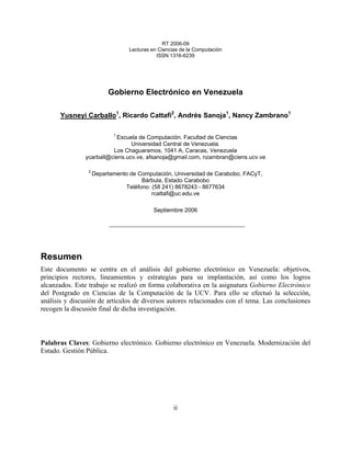 RT 2006-09
                                  Lecturas en Ciencias de la Computación
                                             ISSN 1316-6239




                          Gobierno Electrónico en Venezuela

      Yusneyi Carballo1, Ricardo Cattafi2, Andrés Sanoja1, Nancy Zambrano1

                            1
                           Escuela de Computación. Facultad de Ciencias
                                Universidad Central de Venezuela.
                         Los Chaguaramos, 1041 A, Caracas, Venezuela
               ycarball@ciens.ucv.ve, afsanoja@gmail.com, nzambran@ciens.ucv.ve

                 2
                     Departamento de Computación, Universidad de Carabobo, FACyT,
                                      Bárbula, Estado Carabobo
                                Teléfono: (58 241) 8678243 - 8677634
                                          rcattafi@uc.edu.ve

                                            Septiembre 2006




Resumen
Este documento se centra en el análisis del gobierno electrónico en Venezuela: objetivos,
principios rectores, lineamientos y estrategias para su implantación, así como los logros
alcanzados. Este trabajo se realizó en forma colaborativa en la asignatura Gobierno Electrónico
del Postgrado en Ciencias de la Computación de la UCV. Para ello se efectuó la selección,
análisis y discusión de artículos de diversos autores relacionados con el tema. Las conclusiones
recogen la discusión final de dicha investigación.



Palabras Claves: Gobierno electrónico. Gobierno electrónico en Venezuela. Modernización del
Estado. Gestión Pública.




                                                    ii
 