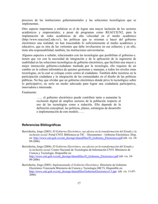 procesos de las instituciones gubernamentales y las soluciones tecnológicas que se
implementan.
Otro aspecto importante a enfatizar es el de lograr una mayor inclusión de los sectores
académicos y empresariales; a pesar de programas como REACCIUN2, para la
implantación de redes académicas de alta velocidad en el medio académico
(http://www.reacciun2.edu.ve/), las políticas que se orientan a hacer del gobierno
electrónico una realidad, no han trascendido lo suficientemente al medio académico y
educativo, que es otra de las vertientes que debe involucrarse en ese esfuerzo; y en ello,
tiene alta responsabilidad, también, las instituciones universitarias.
Algunos aspectos a señalar, relacionados con las tecnologías que posibilitan el gobierno-e,
tienen que ver con la necesidad de integración y de la aplicación de la ingeniería de
usabilidad en las soluciones tecnológicas de gobierno electrónico, que faciliten una mayor y
mejor interacción gobierno-ciudadano mediada por la tecnología, ello requiere de un
cambio en la cultura informática de quienes gestionan y manejan, a todos los niveles estas
tecnologías, en la cual se coloque como centro al ciudadano. También debe insistirse en la
participación ciudadana y la integración de las comunidades en el diseño de las políticas
públicas. No hay que olvidar que un gobierno electrónico donde prive lo tecnológico sobre
lo participativo, no sería un medio adecuado para lograr una ciudadanía participativa,
innovadora e interesada.
Finalmente:
             ….. el gobierno electrónico puede contribuir tanto a aumentar la
            exclusión digital de amplios sectores de la población respecto al
            uso de las tecnologías como a reducirla. Ello depende de la
            definición conceptual, las políticas, planes, estrategias de desarrollo
            e implementación de este modelo……



Referencias Bibliográficas

Berrizbeitia, Jorge (2003). El Gobierno Electrónico, sus efectos en la transformación del Estado y la
      inclusión social. Portal CNTI. Biblioteca en TIC – Documentos – Gobierno Electrónico. Disp.
      en: http://www.cnti.gob.ve/cnti_docmgr/sharedfiles/El_Gobierno_Electronico.pdf (últ. vis. 10-
      09-2006)
Berrizbeitia, Jorge (2004). El Gobierno Electrónico, sus efectos en la transformación del Estado y
      la inclusión social. Centro Nacional de Tecnologías de Información CNTI. Ministerio de
      Ciencia y Tecnología. Disponible en:
      http://www.cnti.gob.ve/cnti_docmgr/sharedfiles/El_Gobierno_Electronico.pdf (últ. vis. 10-
      09-2006)
Berrizbeitia, Jorge (2005). Implementando el Gobierno Electrónico. Directorio de Gobierno
      Electrónico Venezuela Ministerio de Ciencia y Tecnología (MCT). Disponible en:
      http://www.cnti.gob.ve/cnti_docmgr/sharedfiles/GobiernoElectronico3-3.ppt (últ. vis. 11-07-
      2006)


                                                17
 