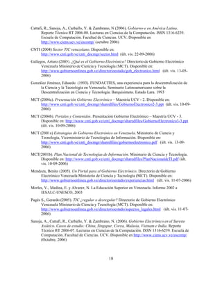 Cattafi, R., Sanoja, A., Carballo, Y. & Zambrano, N (2006). Gobierno-e en América Latina.
      Reporte Técnico RT 2006-08. Lecturas en Ciencias de la Computación. ISSN 1316-6239.
      Escuela de Computación. Facultad de Ciencias. UCV. Disponible en
      http://www.ciens.ucv.ve/escomp/ (octubre 2006)
CNTI (2004) Sector TIC venezolano. Disponible en:
     http://www.cnti.gob.ve/cnti_docmgr/sector.html (últ. vis. 22-09-2006)
Gallegos, Arturo (2005). ¿Qué es el Gobierno Electrónico? Directorio de Gobierno Electrónico
      Venezuela Ministerio de Ciencia y Tecnología (MCT). Disponible en:
      http://www.gobiernoenlinea.gob.ve/directorioestado/gob_electronico.html (últ. vis. 13-05-
      2006)
González Jiménez, Eduardo (1993). FUNDACITES, una experiencia para la descentralización de
     la Ciencia y la Tecnología en Venezuela. Seminario Latinoamericano sobre la
     Descentralización en Ciencia y Tecnología. Barquisimeto. Estado Lara. 1993
MCT (2004a). Presentación Gobierno Electrónico – Maestría UCV - 2. Disponible en:
    http://www.cnti.gob.ve/cnti_docmgr/sharedfiles/GobiernoElectronico2-3.ppt (últ. vis. 10-09-
    2006)
MCT (2004b). Portales y Contenidos. Presentación Gobierno Electrónico – Maestría UCV - 3.
    Disponible en: http://www.cnti.gob.ve/cnti_docmgr/sharedfiles/GobiernoElectronico3-3.ppt
    (últ. vis. 10-09-2006)
MCT (2001a) Estrategias de Gobierno Electrónico en Venezuela. Ministerio de Ciencia y
    Tecnología, Viceministerio de Tecnologías de Información. Disponible en:
    http://www.cnti.gob.ve/cnti_docmgr/sharedfiles/gobiernoelectronico.pdf (últ. vis. 13-09-
    2006)
MCT(2001b). Plan Nacional de Tecnologías de Información. Ministerio de Ciencia y Tecnología.
    Disponible en: http://www.cnti.gob.ve/cnti_docmgr/sharedfiles/PlanNacionaldeTI.pdf (últ.
    vis. 10-09-2006)
Mendoza, Benito (2005). Un Portal para el Gobierno Electrónico. Directorio de Gobierno
    Electrónico Venezuela Ministerio de Ciencia y Tecnología (MCT). Disponible en:
    http://www.gobiernoenlinea.gob.ve/directorioestado/experiencias.html (últ. vis. 11-07-2006)
Morles, V., Medina, E. y Alvarez, N. La Educación Superior en Venezuela. Informe 2002 a
     IESALC-UNESCO, 2003
Pagés S., Gerardo (2005). TIC ¿regular o desregular? Directorio de Gobierno Electrónico
      Venezuela Ministerio de Ciencia y Tecnología (MCT). Disponible en:
      http://www.gobiernoenlinea.gob.ve/directorioestado/aspectos_legales.html (últ. vis. 11-07-
      2006)
Sanoja, A., Cattafi, R., Carballo, Y. & Zambrano, N. (2006). Gobierno Electrónico en el Sureste
      Asiático. Casos de estudio: China, Singapur, Corea, Malasia, Vietnam e India. Reporte
      Técnico RT 2006-07. Lecturas en Ciencias de la Computación. ISSN 1316-6239. Escuela de
      Computación. Facultad de Ciencias. UCV. Disponible en http://www.ciens.ucv.ve/escomp/
      (Octubre, 2006)



                                               18
 