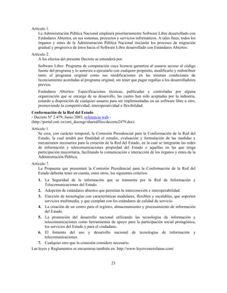 Artículo 1.
    La Administración Pública Nacional empleará prioritariamente Software Libre desarrollado con
    Estándares Abiertos, en sus sistemas, proyectos y servicios informáticos. A tales fines, todos los
    órganos y entes de la Administración Pública Nacional iniciarán los procesos de migración
    gradual y progresiva de éstos hacia el Software Libre desarrollado con Estándares Abiertos.
Artículo 2.
    A los efectos del presente Decreto se entenderá por:
    Software Libre: Programa de computación cuya licencia garantiza al usuario acceso al código
    fuente del programa y lo autoriza a ejecutarlo con cualquier propósito, modificarlo y redistribuir
    tanto el programa original como sus modificaciones en las mismas condiciones de
    licenciamiento acordadas al programa original, sin tener que pagar regalías a los desarrolladores
    previos.
    Estándares Abiertos: Especificaciones técnicas, publicadas y controladas por alguna
    organización que se encarga de su desarrollo, las cuales han sido aceptadas por la industria,
    estando a disposición de cualquier usuario para ser implementadas en un software libre u otro,
    promoviendo la competitividad, interoperatividad o flexibilidad.
Conformación de la Red del Estado
- Decreto Nº 2.479, Junio 2003, referencia web -
(http://portal.cnti.ve/cnti_docmgr/sharedfiles/decreto2479.doc)
Artículo 1.
    Se crea, con carácter temporal, la Comisión Presidencial para la Conformación de la Red del
    Estado, la cual tendrá por finalidad el estudio, evaluación y formulación de las medidas y
    mecanismos necesarios para la creación de la Red del Estado, en la cual se integrarán las redes
    de información y telecomunicaciones propiedad del Estado o aquellas en las que tenga
    participación mayoritaria, facilitando la comunicación e interacción de los órganos y entes de la
    Administración Pública.
Artículo 7.
    La Propuesta que presentará la Comisión Presidencial para la Conformación de la Red del
    Estado deberán tener en cuenta, entre otros, los siguientes criterios:
    1. La Seguridad de la información que se transmita por la Red de Información y
        Telecomunicaciones del Estado.
    2. Adopción de estándares abiertos que permitan la interconexión e interoperabilidad.
    3. Elección de tecnologías con características modulares, flexibles y escalables, que soporten
        servicios multimedia, y que cumplan con los estándares de calidad de servicio.
    4. La creación de un centro para el registro, almacenamiento y procesamiento de información
        del Estado.
    5. La promoción del desarrollo nacional utilizando las tecnologías de información y
        telecomunicaciones como herramientas de apoyo para la participación social protagónica,
        los servicios del Estado y para el ciudadano.
    6. El fomento del uso y desarrollo nacional de tecnologías de información y
        telecomunicaciones.
    7. Cualquier otro que la comisión considere necesario.
Las leyes y Reglamentos se encuentran también en: http://www.leyesvenezolanas.com/


                                                 21
 