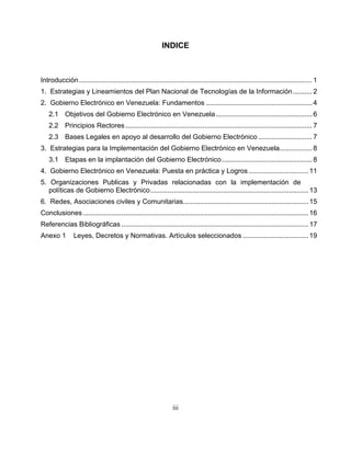 INDICE



Introducción ......................................................................................................................... 1
1. Estrategias y Lineamientos del Plan Nacional de Tecnologías de la Información .......... 2
2. Gobierno Electrónico en Venezuela: Fundamentos ....................................................... 4
   2.1 Objetivos del Gobierno Electrónico en Venezuela .................................................. 6
   2.2 Principios Rectores ................................................................................................. 7
   2.3 Bases Legales en apoyo al desarrollo del Gobierno Electrónico ............................ 7
3. Estrategias para la Implementación del Gobierno Electrónico en Venezuela................. 8
   3.1 Etapas en la implantación del Gobierno Electrónico............................................... 8
4. Gobierno Electrónico en Venezuela: Puesta en práctica y Logros ............................... 11
5. Organizaciones Publicas y Privadas relacionadas con la implementación de
   políticas de Gobierno Electrónico.................................................................................. 13
6. Redes, Asociaciones civiles y Comunitarias................................................................. 15
Conclusiones ..................................................................................................................... 16
Referencias Bibliográficas ................................................................................................. 17
Anexo 1         Leyes, Decretos y Normativas. Artículos seleccionados .................................. 19




                                                                iii
 
