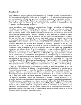 Introducción

Este reporte trata el desarrollo del gobierno electrónico en Venezuela, desde el establecimiento de
la Constitución de la República Bolivariana de Venezuela en 1999, la investigación es sustentada
en los documentos oficiales del gobierno venezolano, destacando el significado político y
práctico que se le ha dado, los objetivos que se persiguen con su implementación, los principios
que deberían regir sus prácticas y las bases legales que favorecen su implementación en
Venezuela, así como los logros alcanzados.
Como antecedente, puede señalarse la constitución del Consejo Nacional de Investigaciones
Científicas y tecnológicas (CONICIT) que fue creado en 1967 y que constituyó el origen del
actual Ministerio de Ciencia y Tecnología. Este organismo comenzó a funcionar en el año 1970,
bajo la dirección del Dr. Marcel Roche quien impulsó los objetivos de: “promover el desarrollo
de la ciencia y la tecnología en Venezuela y asesorar en dicha materia a los órganos del poder
público nacional”. Desde el punto de vista de la intervención del Estado venezolano en el uso de
las nuevas TIC, las ejecutorias de mayor importancia fueron la creación del Sistema
Automatizado de Información Científica y Tecnológica (SAYCIT), fundado en 1980 por el
CONICIT, con la idea de conectar los diferentes centros de documentación del país y permitir el
acceso a bibliografía del exterior. Este programa es retomado a principio de los 90, y se
transforma en REACCIUN (Red Académica de Centros de Investigación y Universidades
Nacionales) como un sistema de servicios de Internet y correo electrónico que competía con
numerosos proveedores privados de servicios telemáticos y cuya principal tarea fue la de crear la
plataforma de lo que sería la red académica, constituyéndose, en ese medio, en el único acceso a
Internet en Venezuela por un tiempo (Morles et al, 2002). Otro logro importante de ese período
fue la constitución de las Fundacites para “promover la Investigación y el Desarrollo de la
Ciencia y la Tecnología en las diversas regiones del país, atendiendo a las necesidades y recursos
particulares de las mismas”, en el marco de la Política de Regionalización del Desarrollo
Científico y Tecnológico del Plan de Acción en Ciencia y Tecnología 1986-1988. Instalándose en
1986 dos nuevos Centros Regionales, que junto al de los Andes y las Fundacites Zulia y Centro
Occidente conformaron las bases del proceso de regionalización del CONICIT (González, 1993).
A partir de 1999 se inicia un proceso de cambios en el marco de la nueva constitución, se crea, en
el año 2000, el Ministerio de Ciencia y Tecnología (MCT), para cumplir el mandato de la
Constitución, que consagra el desarrollo científico y tecnológico como prioridad nacional. Su
principal objetivo es la generación, uso, difusión y adaptación del conocimiento científico y
tecnológico necesario para el desarrollo del país y el bienestar de la sociedad venezolana. El
MCT tiene como misión conformar, mantener y articular el Sistema Nacional de Ciencia,
Tecnología e Innovación; definir los lineamientos en materia científica, tecnológica y de
creación, liderando procesos donde el conocimiento aporte soluciones, satisfaga las demandas de
la población, mejore la calidad de vida y afiance la soberanía del país. En el año 2000 se instituye
el Centro Nacional de Tecnologías de la Información (CNTI), adscrito al MCT, que tiene como
razón de ser: "Generar, impulsar y asegurar la cultura, el desarrollo, el uso efectivo y la
excelencia del conocimiento y sus aplicaciones, asociados a las Tecnologías de Información y
Comunicación (TIC) dirigido a lograr la transformación y el progreso del país y de la región
latinoamericana". Y que entre sus objetivos figura:

                                                 1
 