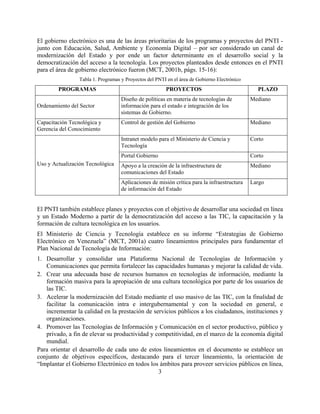 El gobierno electrónico es una de las áreas prioritarias de los programas y proyectos del PNTI -
junto con Educación, Salud, Ambiente y Economía Digital – por ser considerado un canal de
modernización del Estado y por ende un factor determinante en el desarrollo social y la
democratización del acceso a la tecnología. Los proyectos planteados desde entonces en el PNTI
para el área de gobierno electrónico fueron (MCT, 2001b, págs. 15-16):
                 Tabla 1. Programas y Proyectos del PNTI en el área de Gobierno Electrónico
        PROGRAMAS                                       PROYECTOS                               PLAZO
                                    Diseño de políticas en materia de tecnologías de          Mediano
Ordenamiento del Sector             información para el estado e integración de los
                                    sistemas de Gobierno.
Capacitación Tecnológica y          Control de gestión del Gobierno                           Mediano
Gerencia del Conocimiento
                                    Intranet modelo para el Ministerio de Ciencia y           Corto
                                    Tecnología
                                    Portal Gobierno                                           Corto
Uso y Actualización Tecnológica     Apoyo a la creación de la infraestructura de              Mediano
                                    comunicaciones del Estado
                                    Aplicaciones de misión crítica para la infraestructura    Largo
                                    de información del Estado


El PNTI también establece planes y proyectos con el objetivo de desarrollar una sociedad en línea
y un Estado Moderno a partir de la democratización del acceso a las TIC, la capacitación y la
formación de cultura tecnológica en los usuarios.
El Ministerio de Ciencia y Tecnología establece en su informe “Estrategias de Gobierno
Electrónico en Venezuela” (MCT, 2001a) cuatro lineamientos principales para fundamentar el
Plan Nacional de Tecnología de Información:
1. Desarrollar y consolidar una Plataforma Nacional de Tecnologías de Información y
   Comunicaciones que permita fortalecer las capacidades humanas y mejorar la calidad de vida.
2. Crear una adecuada base de recursos humanos en tecnologías de información, mediante la
   formación masiva para la apropiación de una cultura tecnológica por parte de los usuarios de
   las TIC.
3. Acelerar la modernización del Estado mediante el uso masivo de las TIC, con la finalidad de
   facilitar la comunicación intra e intergubernamental y con la sociedad en general, e
   incrementar la calidad en la prestación de servicios públicos a los ciudadanos, instituciones y
   organizaciones.
4. Promover las Tecnologías de Información y Comunicación en el sector productivo, público y
   privado, a fin de elevar su productividad y competitividad, en el marco de la economía digital
   mundial.
Para orientar el desarrollo de cada uno de estos lineamientos en el documento se establece un
conjunto de objetivos específicos, destacando para el tercer lineamiento, la orientación de
“Implantar el Gobierno Electrónico en todos los ámbitos para proveer servicios públicos en línea,
                                                3
 