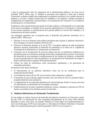 y para la comunicación entre los organismos de la administración pública y de éstos con la
sociedad” (MCT, 2001a, pág. 5). También se presentan otros objetivos y fines que el Estado
Venezolano se plantea cumplir para implementar un gobierno electrónico con ventajas internas al
gobierno y sus entes, ventajas sociales para los ciudadanos y las empresas, ventajas asociadas al
cumplimiento de compromisos internacionales y la incorporación de Venezuela a la sociedad de
la información y el conocimiento.
Se plantean como requerimientos para lograr un Estado moderno e informatizado el uso adecuado
de las nuevas tecnologías, el rediseño de sus procesos administrativos, la formación y valoración
de sus recursos humanos, la modernización de la gestión pública al servicio del ciudadano y la
modernización del marco jurídico.
Las estrategias puntuales que se proponen para el desarrollo del gobierno electrónico en el
informe (MCT, 2001a) son:
1. Declarar el uso de la Internet como política prioritaria para alcanzar el gobierno electrónico.
   Esta estrategia se concretó mediante el Decreto 825.
2. Promover la formación docente en el uso de TIC e incorporar aspectos de ellas al programa
   educativo nacional, propiciando el desarrollo de contenidos en el marco de la “Agenda de
   Tecnología de la información y Comunicación en Educación”.
3. Comenzar con la incorporación de servicios pilotos que por su pertinencia establezcan los
   precedentes para un crecimiento acelerado de la oferta y demanda de los mismos. Forma parte
   del desarrollo de esta estrategia el establecimiento de los Portales de Gobierno, el desarrollo
   de nuevos portales para los entes de gobierno y la incorporación de lineamientos de imagen y
   diseño unificados para las páginas Web gubernamentales.
4. Utilizar las redes de información como mecanismos aglutinantes y de generación de
   contenidos pertinentes.
Se destacan como áreas estratégicas:
1. El afianzamiento de un gobierno electrónico como una de las condiciones para la
   modernización del Estado.
2. La introducción masiva de las TIC en los sectores salud, educación y ambiente.
3. El desarrollo de una economía digital nacional como una forma de elevar la productividad y
   competitividad del sector productivo.
4. La implantación de una adecuada plataforma de conectividad que facilite el acceso universal
   a la información y conocimiento en la sociedad venezolana.
5. Establecimiento de un marco regulatorio (políticas, normas, estándares y patrones) en TIC de
   manera concertada con los distintos actores involucrados.

2. Gobierno Electrónico en Venezuela: Fundamentos

En este trabajo se analiza el proceso de desarrollo del gobierno electrónico en Venezuela, a partir
del año 1999. La información ha sido recopilada principalmente de los Sitios Web oficiales
dedicados al tema, entre otros, los portales Gobierno en Línea (http://www.gobiernoenlinea.ve/
misc-view/index.pag), CNTI (www.cnti.gob.ve ), Directorio de Gobierno Electrónico Venezuela
(http://www.gobiernoenlinea.gob.ve/directorioestado) y MCT (www.mct.gob.ve ).

                                                4
 