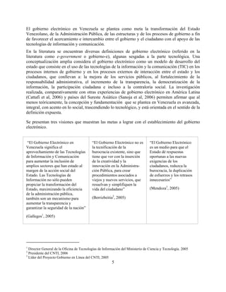 El gobierno electrónico en Venezuela se plantea como meta la transformación del Estado
Venezolano, de la Administración Pública, de las estructuras y de los procesos de gobierno a fin
de favorecer el acercamiento e intercambio entre el gobierno y el ciudadano con el apoyo de las
tecnologías de información y comunicación.
En la literatura se encuentran diversas definiciones de gobierno electrónico (referido en la
literatura como e-government o gobierno-e), algunas sesgadas a la parte tecnológica. Una
conceptualización amplia considera el gobierno electrónico como un modelo de desarrollo del
estado que consiste en el uso de las tecnologías de la información y la comunicación (TIC) en los
procesos internos de gobierno y en los procesos externos de interacción entre el estado y los
ciudadanos, que conllevan a: la mejora de los servicios públicos, al fortalecimiento de la
responsabilidad administrativa, el incremento de la transparencia, la democratización de la
información, la participación ciudadana e incluso a la contraloría social. La investigación
realizada, comparativamente con otras experiencias de gobierno electrónico en América Latina
(Cattafi et al, 2006) y países del Sureste Asiático (Sanoja et al, 2006) permiten afirmar que al
menos teóricamente, la concepción y fundamentación que se plantea en Venezuela es avanzada,
integral, con acento en lo social, trascendiendo lo tecnológico, y está orientada en el sentido de la
definición expuesta.

Se presentan tres visiones que muestran las metas a lograr con el establecimiento del gobierno
electrónico.


 “El Gobierno Electrónico en               “El Gobierno Electrónico no es        “El Gobierno Electrónico
Venezuela significa el                     la tecnificación de la                es un medio para que el
aprovechamiento de las Tecnologías         burocracia existente, sino que        Estado dé respuestas
de Información y Comunicación              tiene que ver con la inserción        oportunas a las nuevas
para aumentar la inclusión de              de la creatividad y la                exigencias de los
amplios sectores que han estado al         innovación en la Administra-          ciudadanos, reduzca la
margen de la acción social del             ción Pública, para crear              burocracia, la duplicación
Estado. Las Tecnologías de                 procedimientos asociados a            de esfuerzos y los retrasos
Información no sólo pueden                 viejos y nuevos servicios, que        innecesarios”
propiciar la transformación del            resuelvan y simplifiquen la
Estado, maximizando la eficiencia          vida del ciudadano”                   (Mendoza3, 2005)
de la administración pública,
también son un mecanismo para              (Berrizbeitia2, 2005)
aumentar la transparencia y
garantizar la seguridad de la nación”

(Gallegos1, 2005)




1
  Director General de la Oficina de Tecnologías de Información del Ministerio de Ciencia y Tecnología. 2005
2
  Presidente del CNTI, 2006
3
  Líder del Proyecto Gobierno en Línea del CNTI, 2005
                                                        5
 