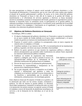 En estas percepciones se destaca el aspecto social asociado al gobierno electrónico y a las
Tecnologías de Información y Comunicación, que no son vistas sólo como medios para ampliar
el alcance de la gestión gubernamental y política. En teoría, en la visión oficial del gobierno
electrónico en Venezuela se busca ir más allá de la mejora en la gestión del Estado, su
transformación y el ofrecimiento de servicios oportunos y efectivos; se busca incorporar
iniciativas orientadas a aumentar la transparencia del Estado, garantizar la seguridad de la nación,
fomentar el desarrollo local, la contraloría social, la participación en la gestión pública, la
soberanía tecnológica, la democracia participativa y la inclusión social, partiendo de la necesidad
inicial de formar a los ciudadanos y funcionarios en el significado y uso de las tecnologías
asociadas a las soluciones de gobierno electrónico.

2.1      Objetivos del Gobierno Electrónico en Venezuela
      En (Gallegos, 2005) se señala:
    1. El objetivo fundamental del gobierno electrónico en Venezuela es apoyar la constitución
        de un nuevo modelo de Estado definido en el nuevo marco constitucional y el nuevo
        modelo de gestión en el proceso de transformación del Estado.
    2. Propiciar el control social y establecer la corresponsalía como un nuevo esquema de
        relación entre el ciudadano y el Estado.
    3. Contribuir mediante el uso intensivo de las TIC a la racionalización de las tramitaciones
        públicas, logrando a tal efecto una mayor celeridad y funcionalidad.
    4. Reducir los gastos operativos en que incurren los organismos públicos y obtener así
        ahorros presupuestarios que permitan cubrir insuficiencias de carácter fiscal, mejorando
        las relaciones administración pública-ciudadano.
    5. Establecer un modelo de arquitectura más horizontal,
        empírico y endógeno, que vincule y permita el acceso y la        Estos objetivos se resumen en
        interoperatividad sistémica de la información de las                  cuatro grandes áreas:
        diferentes instituciones del gobierno hacia el ciudadano.         1.
    6. Proveer de mayor acceso a la información gubernamental.            Trabajo basado en el
    7. Sistematizar la responsabilidad y transparencia en los             conocimiento.
        procesos de la Administración Pública.
    8. Ser un país integrado, eficiente y competitivo en el ámbito        2.
        regional e internacional, que garantice a todos los               Entrega de servicios a
        ciudadanos en el territorio nacional el acceso democrático a      través de la Red.
        los beneficios y oportunidades que la sociedad de la
                                                                          3.
        información, comunicaciones y las tecnologías generen.
                                                                          Red e Infraestructura de
Estos objetivos tienen por fin mejorar el Estado en su gestión y en       Información del Estado
la interacción que tiene con los actores sociales, económicos y           Robusta y Adaptable.
políticos. Se trata de mejorar la gestión pública, su eficiencia,
efectividad, transparencia, contraloría, la interacción entre sus entes   4.
y la interacción con actores externos, en especial, acercar el Estado     Educación en el área de las
al ciudadano a través del desarrollo de plataformas tecnológicas, de      TIC
servicios y de la formación de los individuos en el uso de las
mismas.
                                                   6
 