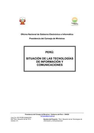 Oficina Nacional de Gobierno Electrónico e Informática

                            Presidencia del Consejo de Ministros




                                                    PERÚ:

                       SITUACIÓN DE LAS TECNOLOGÍAS
                             DE INFORMACIÓN Y
                             COMUNICACIONES




                       Presidencia del Consejo de Ministros – Gobierno del Perú – ONGEI
                                              formatos@pcm.gob.pe
Cod_For: P01-PCM-CODESI-001
Ref: Perú: Situación de las TIC’s                 Nombre del Proyecto: “Perú: Situación de las Tecnologías de
Versión: 01                                       Información y Comunicaciones”
 
