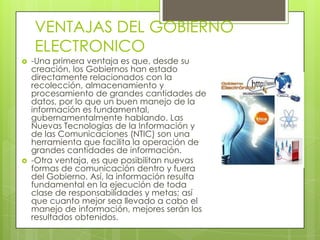VENTAJAS DEL GOBIERNO
    ELECTRONICO
   -Una primera ventaja es que, desde su
    creación, los Gobiernos han estado
    directamente relacionados con la
    recolección, almacenamiento y
    procesamiento de grandes cantidades de
    datos, por lo que un buen manejo de la
    información es fundamental,
    gubernamentalmente hablando. Las
    Nuevas Tecnologías de la Información y
    de las Comunicaciones (NTIC) son una
    herramienta que facilita la operación de
    grandes cantidades de información.
   -Otra ventaja, es que posibilitan nuevas
    formas de comunicación dentro y fuera
    del Gobierno. Así, la información resulta
    fundamental en la ejecución de toda
    clase de responsabilidades y metas; así
    que cuanto mejor sea llevado a cabo el
    manejo de información, mejores serán los
    resultados obtenidos.
 